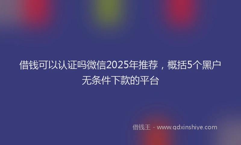 借钱可以认证吗微信2025年推荐,概括5个黑户无条件下款的平台