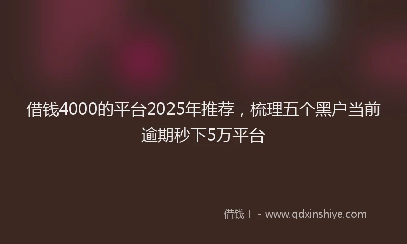 借钱4000的平台2025年推荐，梳理五个黑户当前逾期秒下5万平台