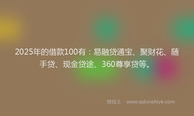 2025年的借款100有：易融贷通宝、聚财花、随手贷、现金贷途、360尊享贷等。