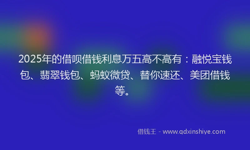 2025年的借呗借钱利息万五高不高有：融悦宝钱包、翡翠钱包、蚂蚁微贷、替你速还、美团借钱等。