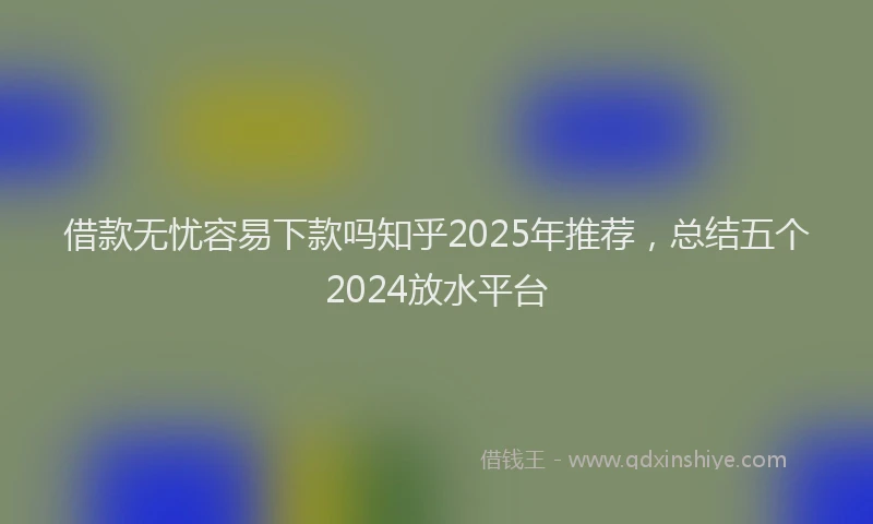 借款无忧容易下款吗知乎2025年推荐，总结五个2024放水平台