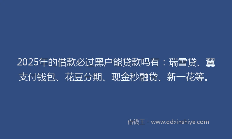2025年的借款必过黑户能贷款吗有：瑞雪贷、翼支付钱包、花豆分期、现金秒融贷、新一花等。