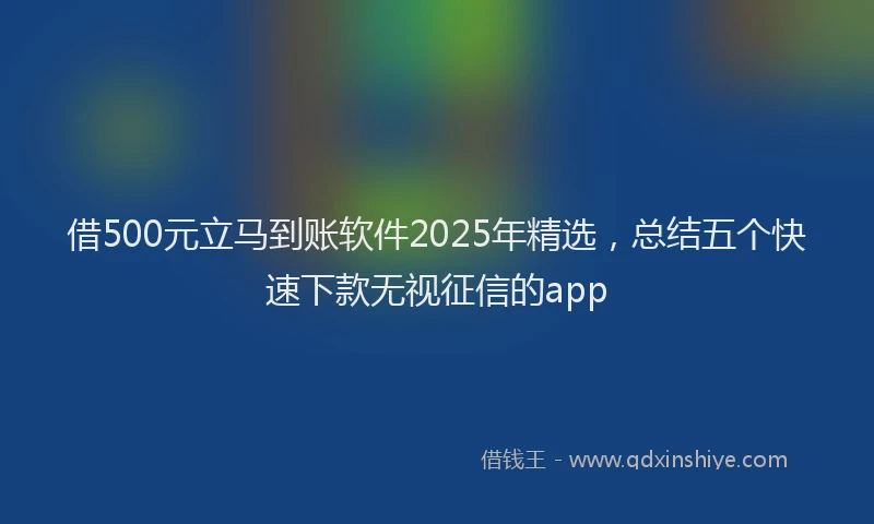 借500元立马到账软件2025年精选，总结五个快速下款无视征信的app