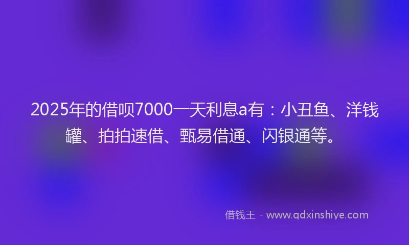 2025年的借呗7000一天利息a有：小丑鱼、洋钱罐、拍拍速借、甄易借通、闪银通等。