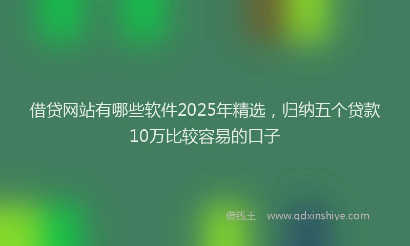 借贷网站有哪些软件2025年精选，归纳五个贷款10万比较容易的口子