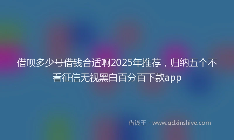 借呗多少号借钱合适啊2025年推荐，归纳五个不看征信无视黑白百分百下款app