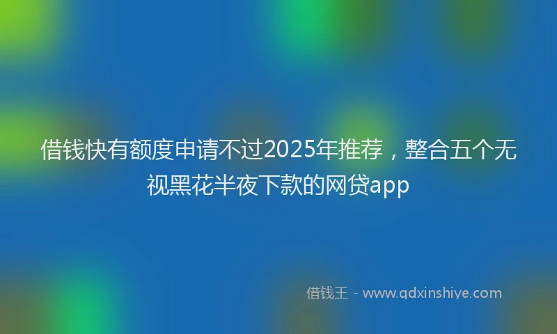 借钱快有额度申请不过2025年推荐，整合五个无视黑花半夜下款的网贷app