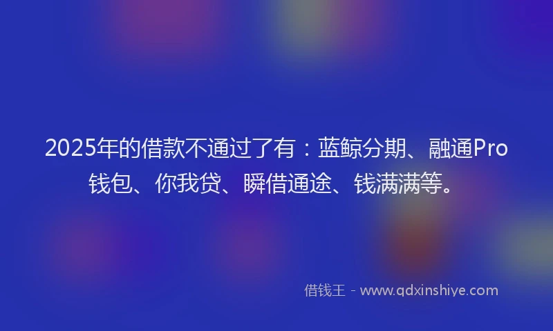 2025年的借款不通过了有：蓝鲸分期、融通Pro钱包、你我贷、瞬借通途、钱满满等。