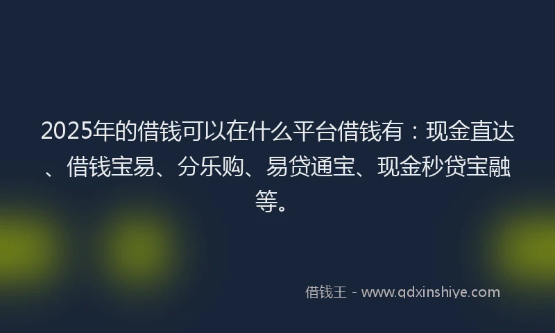 2025年的借钱可以在什么平台借钱有：现金直达、借钱宝易、分乐购、易贷通宝、现金秒贷宝融等。