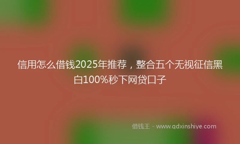 信用怎么借钱2025年推荐，整合五个无视征信黑白100%秒下网贷口子