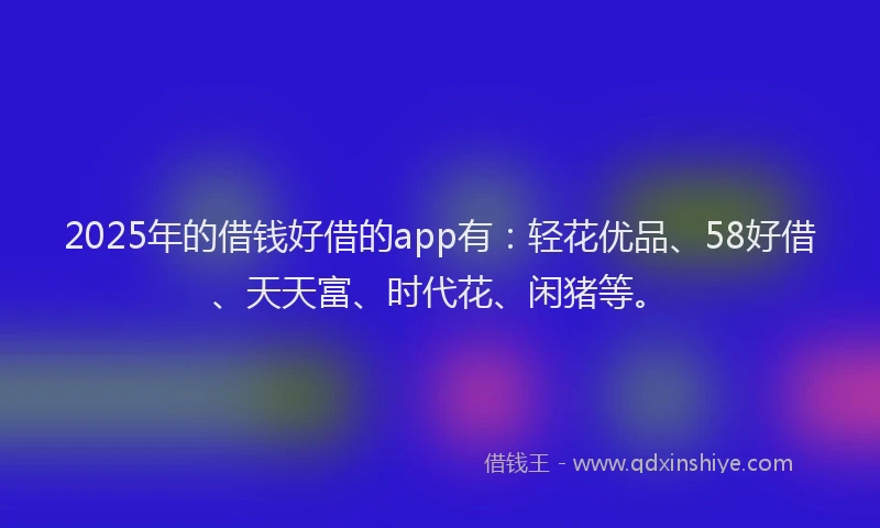 2025年的借钱好借的app有：轻花优品、58好借、天天富、时代花、闲猪等。