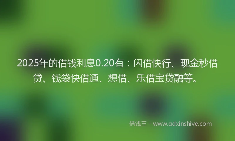 2025年的借钱利息0.20有：闪借快行、现金秒借贷、钱袋快借通、想借、乐借宝贷融等。