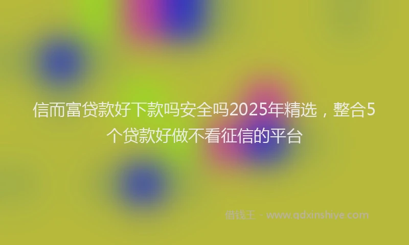 信而富贷款好下款吗安全吗2025年精选，整合5个贷款好做不看征信的平台