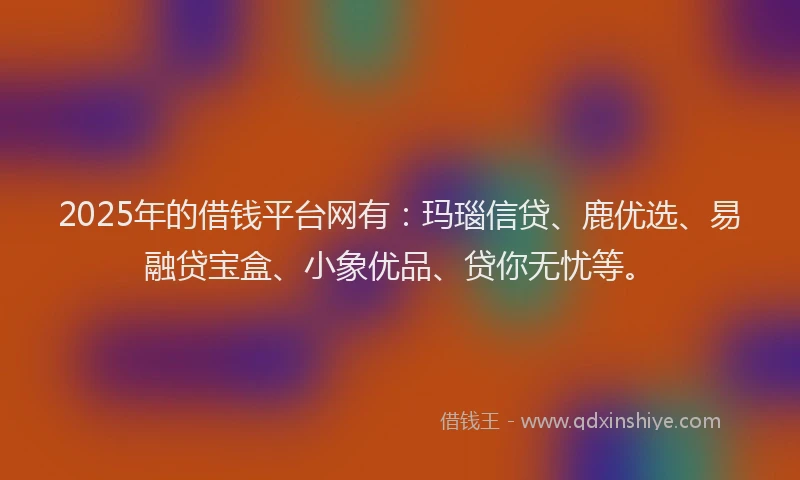 2025年的借钱平台网有：玛瑙信贷、鹿优选、易融贷宝盒、小象优品、贷你无忧等。