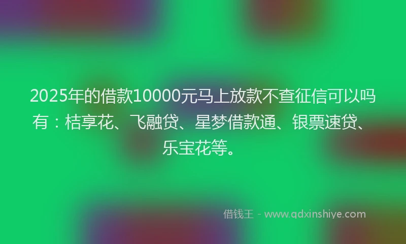 2025年的借款10000元马上放款不查征信可以吗有:桔享花、飞融贷、星梦借款通、银票速贷、乐宝花等。