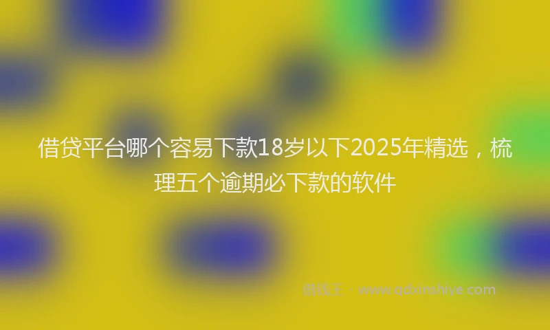 借贷平台哪个容易下款18岁以下2025年精选,梳理五个逾期必下款的软件