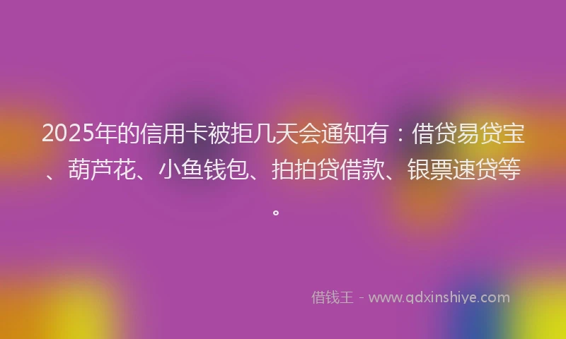 2025年的信用卡被拒几天会通知有：借贷易贷宝、葫芦花、小鱼钱包、拍拍贷借款、银票速贷等。