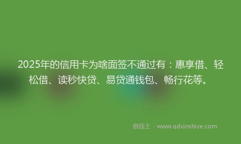 2025年的信用卡为啥面签不通过有：惠享借、轻松借、读秒快贷、易贷通钱包、畅行花等。