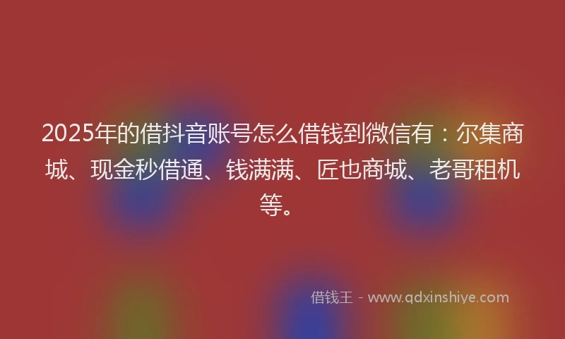 2025年的借抖音账号怎么借钱到微信有：尔集商城、现金秒借通、钱满满、匠也商城、老哥租机等。