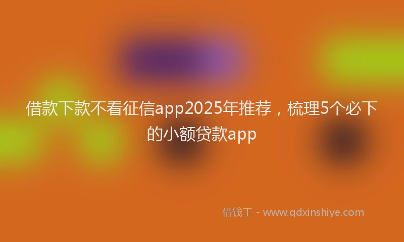 借款下款不看征信app2025年推荐，梳理5个必下的小额贷款app