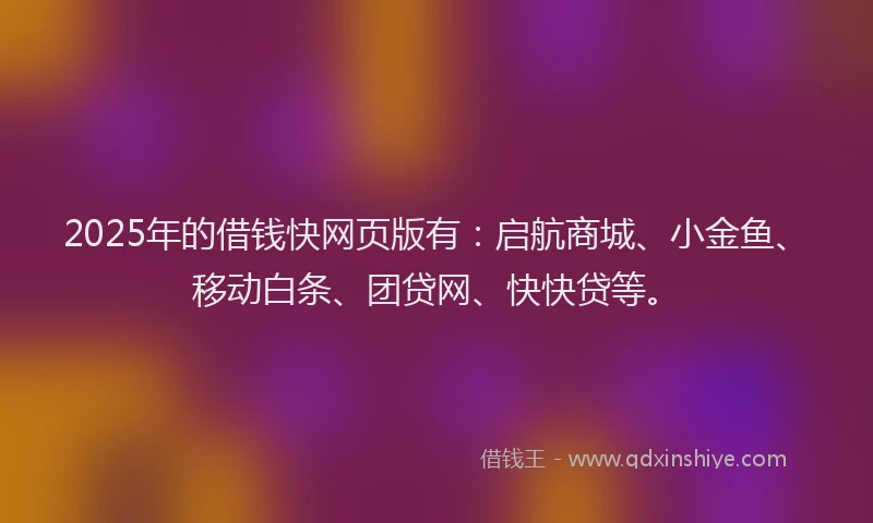 2025年的借钱快网页版有：启航商城、小金鱼、移动白条、团贷网、快快贷等。