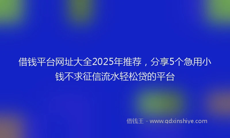 借钱平台网址大全2025年推荐，分享5个急用小钱不求征信流水轻松贷的平台