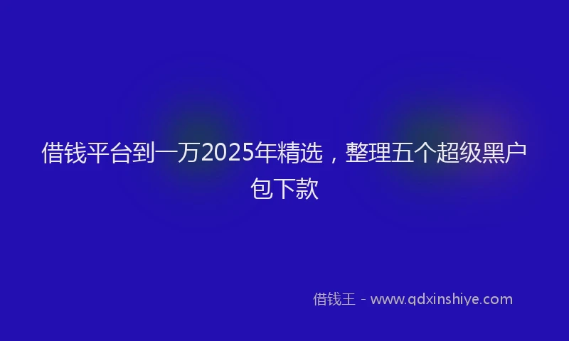 借钱平台到一万2025年精选，整理五个超级黑户包下款