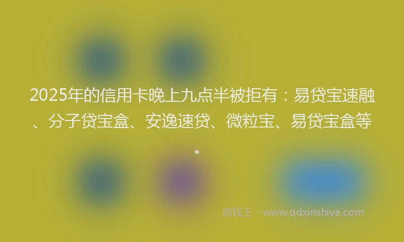 2025年的信用卡晚上九点半被拒有：易贷宝速融、分子贷宝盒、安逸速贷、微粒宝、易贷宝盒等。