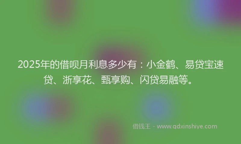 2025年的借呗月利息多少有:小金鹤、易贷宝速贷、浙享花、甄享购、闪贷易融等。