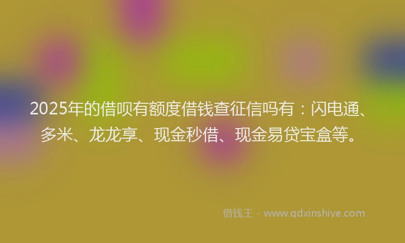 2025年的借呗有额度借钱查征信吗有：闪电通、多米、龙龙享、现金秒借、现金易贷宝盒等。