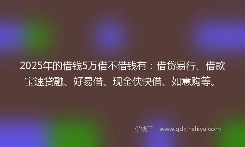 2025年的借钱5万借不借钱有：借贷易行、借款宝速贷融、好易借、现金侠快借、如意购等。