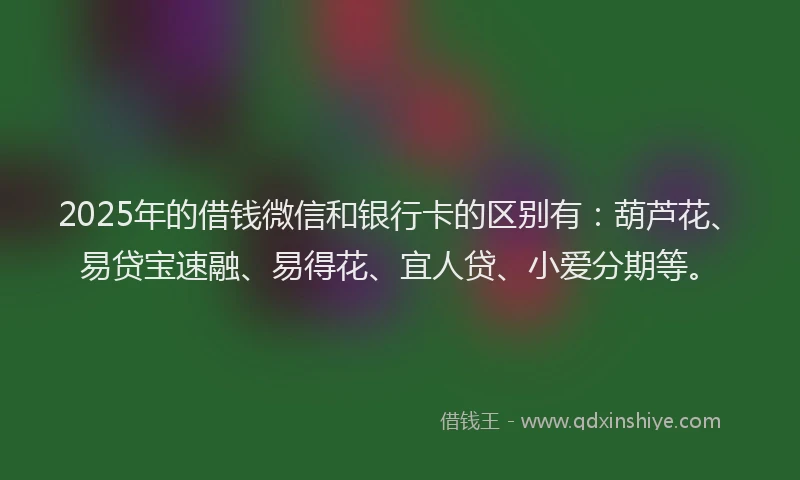 2025年的借钱微信和银行卡的区别有：葫芦花、易贷宝速融、易得花、宜人贷、小爱分期等。