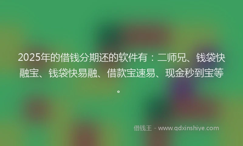 2025年的借钱分期还的软件有：二师兄、钱袋快融宝、钱袋快易融、借款宝速易、现金秒到宝等。