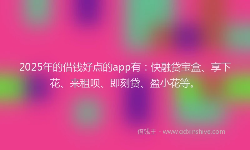 2025年的借钱好点的app有：快融贷宝盒、享下花、来租呗、即刻贷、盈小花等。