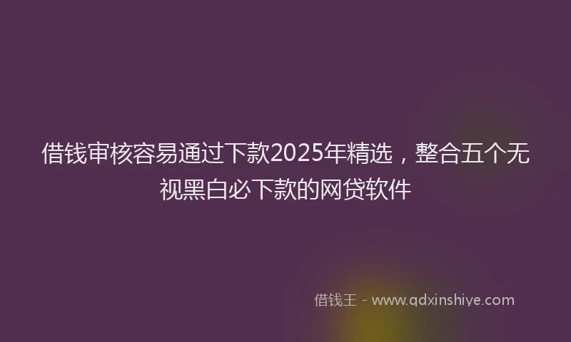 借钱审核容易通过下款2025年精选，整合五个无视黑白必下款的网贷软件