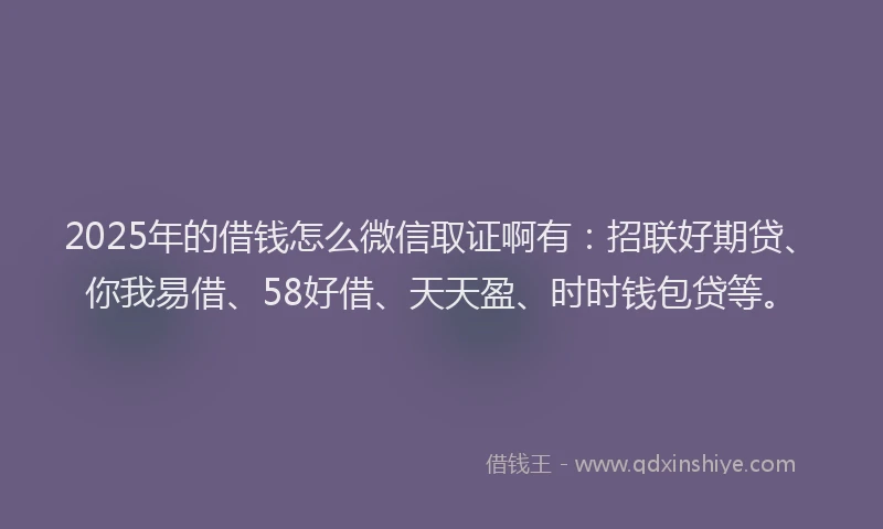2025年的借钱怎么微信取证啊有：招联好期贷、你我易借、58好借、天天盈、时时钱包贷等。