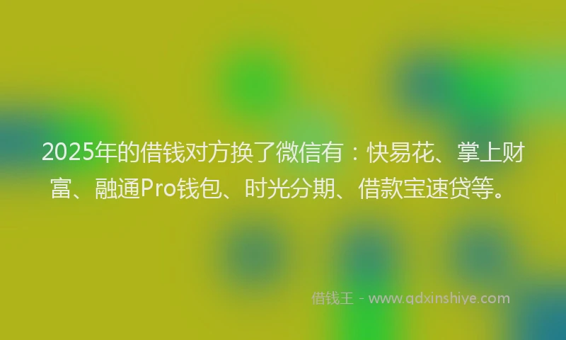2025年的借钱对方换了微信有：快易花、掌上财富、融通Pro钱包、时光分期、借款宝速贷等。