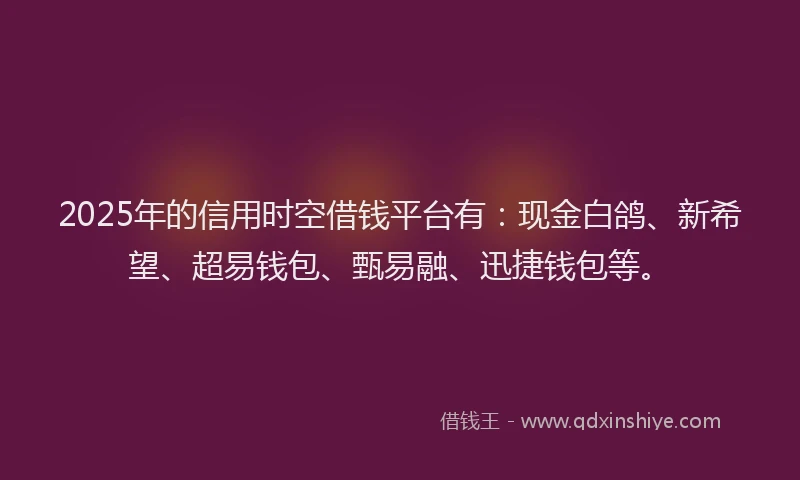 2025年的信用时空借钱平台有：现金白鸽、新希望、超易钱包、甄易融、迅捷钱包等。