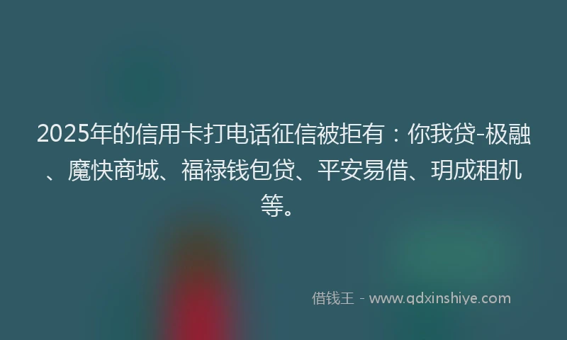 2025年的信用卡打电话征信被拒有：你我贷-极融、魔快商城、福禄钱包贷、平安易借、玥成租机等。