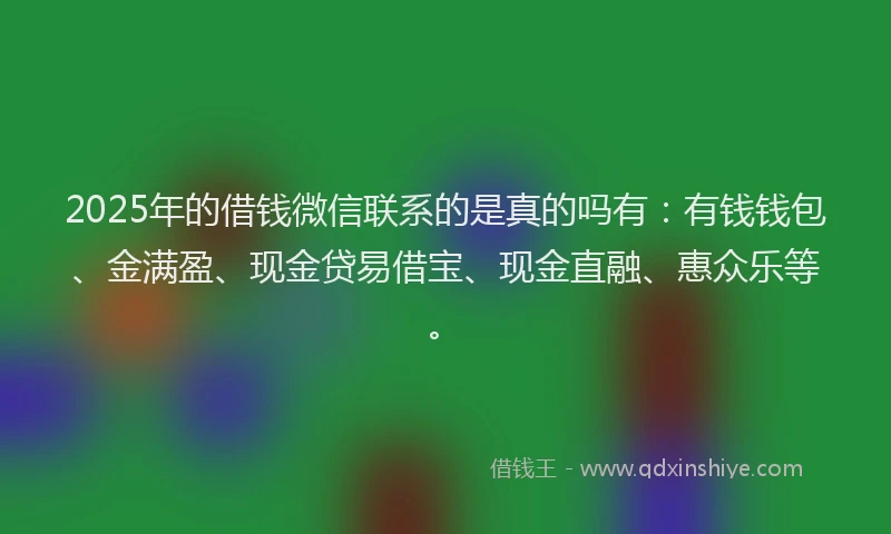 2025年的借钱微信联系的是真的吗有：有钱钱包、金满盈、现金贷易借宝、现金直融、惠众乐等。