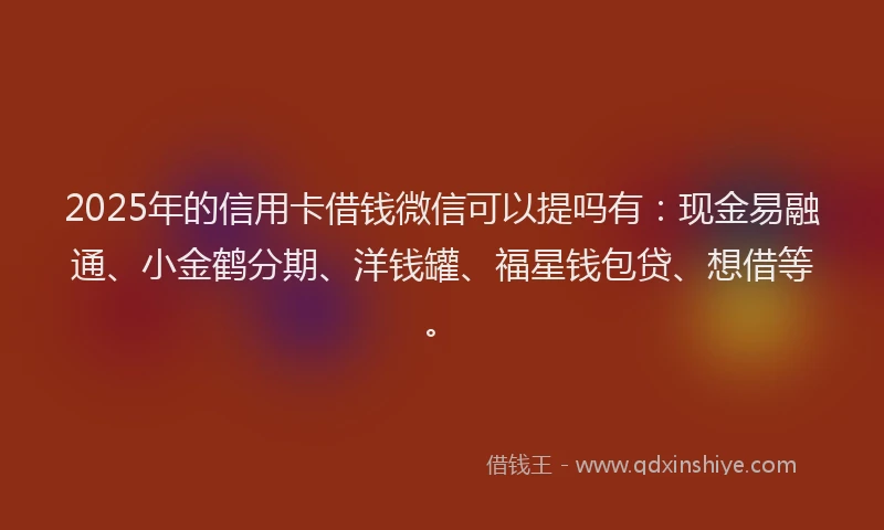 2025年的信用卡借钱微信可以提吗有：现金易融通、小金鹤分期、洋钱罐、福星钱包贷、想借等。