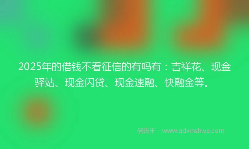 2025年的借钱不看征信的有吗有:吉祥花、现金驿站、现金闪贷、现金速融、快融金等。