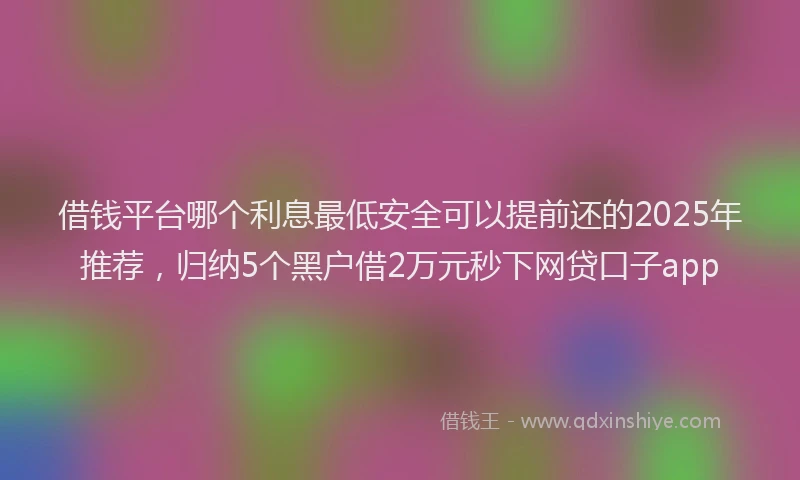 借钱平台哪个利息最低安全可以提前还的2025年推荐，归纳5个黑户借2万元秒下网贷口子app