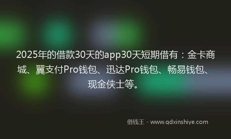 2025年的借款30天的app30天短期借有：金卡商城、翼支付Pro钱包、迅达Pro钱包、畅易钱包、现金侠士等。