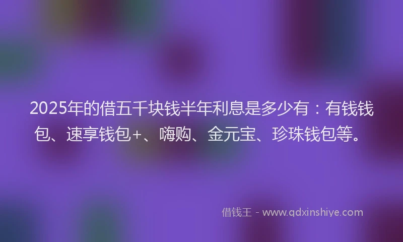2025年的借五千块钱半年利息是多少有：有钱钱包、速享钱包+、嗨购、金元宝、珍珠钱包等。