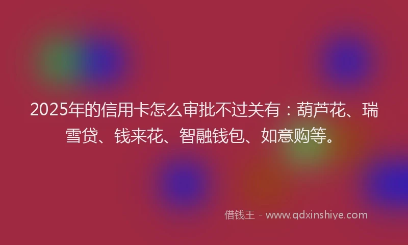 2025年的信用卡怎么审批不过关有：葫芦花、瑞雪贷、钱来花、智融钱包、如意购等。