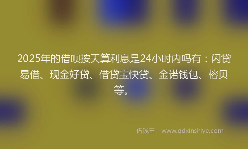 2025年的借呗按天算利息是24小时内吗有：闪贷易借、现金好贷、借贷宝快贷、金诺钱包、榕贝等。