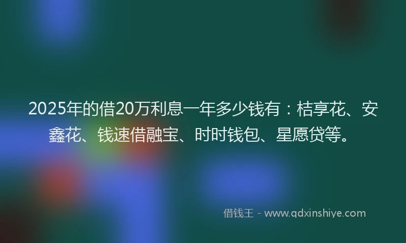 2025年的借20万利息一年多少钱有：桔享花、安鑫花、钱速借融宝、时时钱包、星愿贷等。