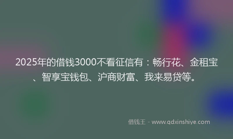 2025年的借钱3000不看征信有：畅行花、金租宝、智享宝钱包、沪商财富、我来易贷等。