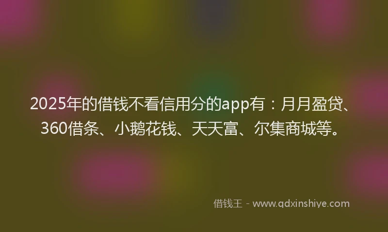 2025年的借钱不看信用分的app有：月月盈贷、360借条、小鹅花钱、天天富、尔集商城等。